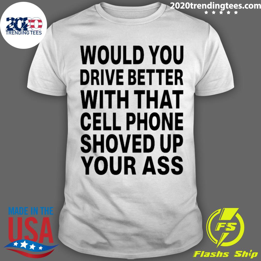 Nice would You Drive Better With That Cell Phone Shoved Up Your Ass T-shirt