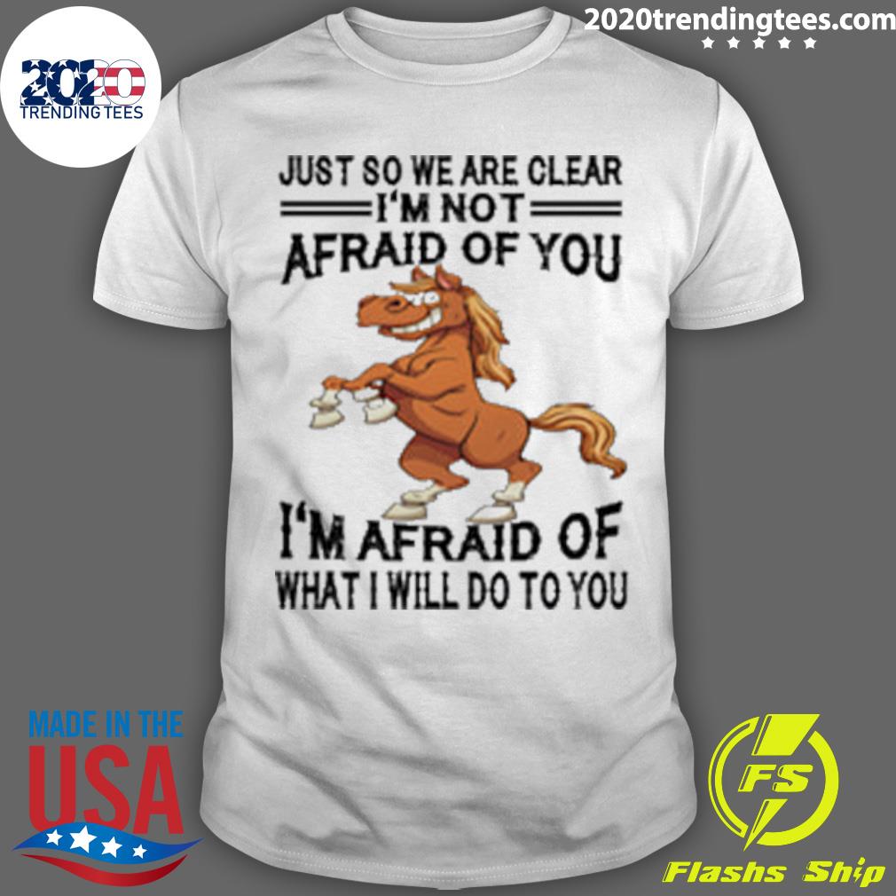 Official horse Just So We Are Clear I'm Not Afraid Of You I'm Afraid Of What I Will Do To You T-shirt