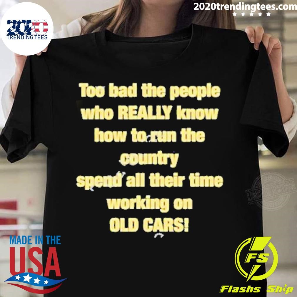 Too Bad The People Who Really Know How To Run The Country Spend All Their Time Working On Old Cars T-shirt