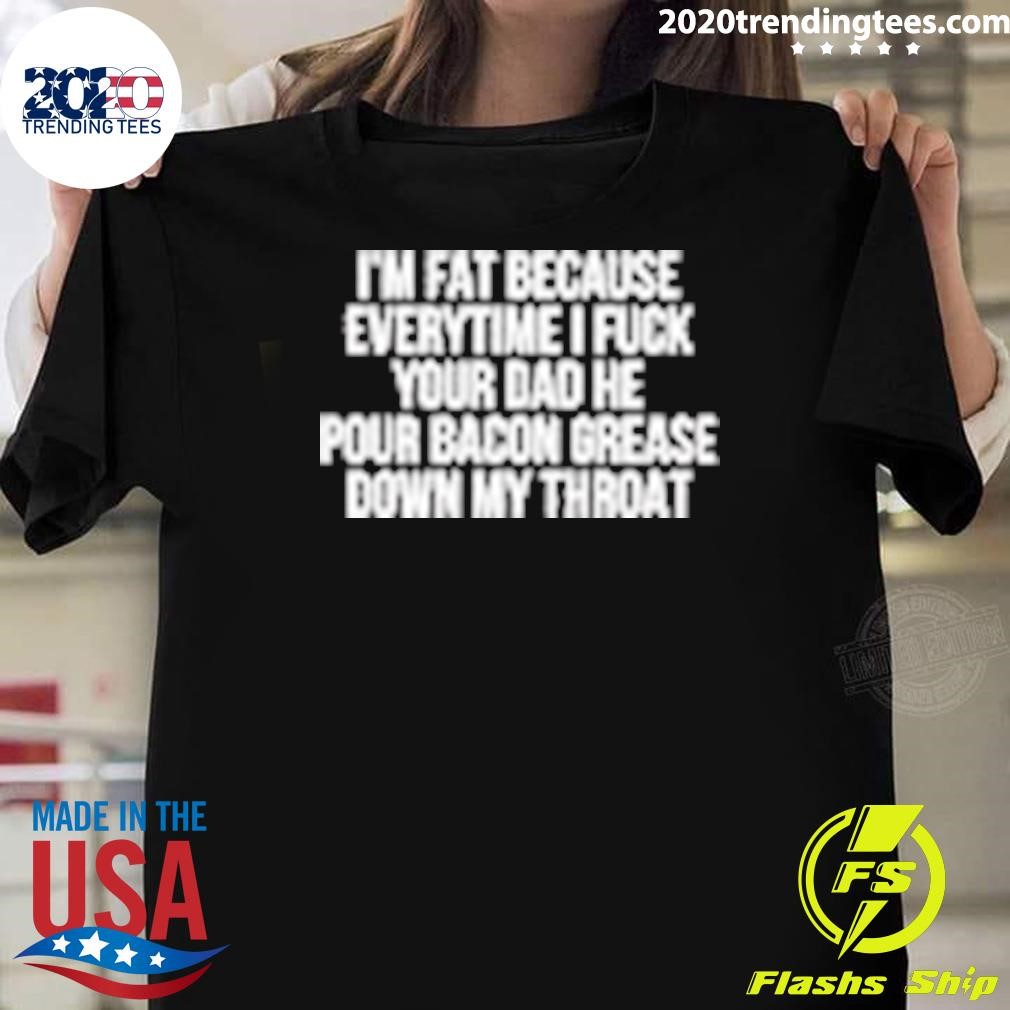 Funny I'm Fat Because Everytime I Fuck Your Dad He Pour Bacon Grease Down My Throat T-shirt