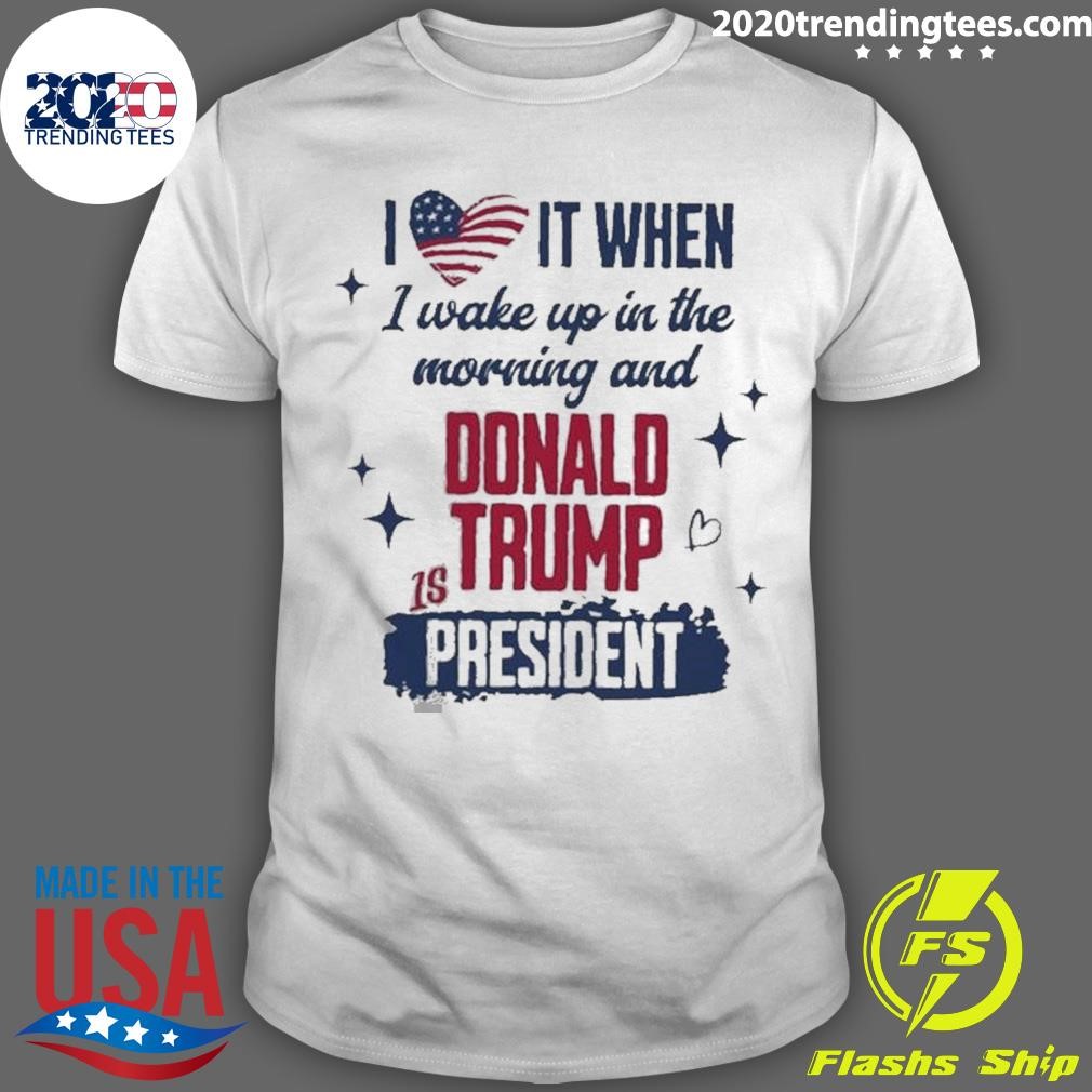 Awesome I Love It When I Wake Up In The Morning And Donald Trump Is President T-shirt