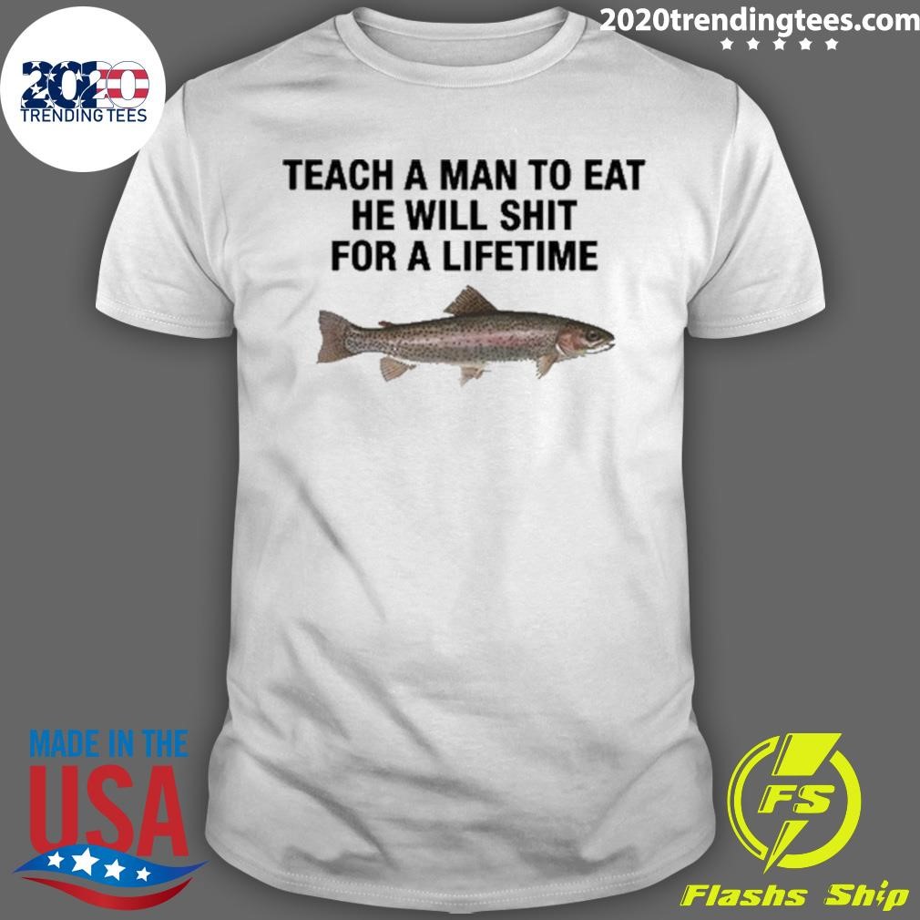 Funny Teach A Man To Eat He Will Shit For A Lifetime T-shirt