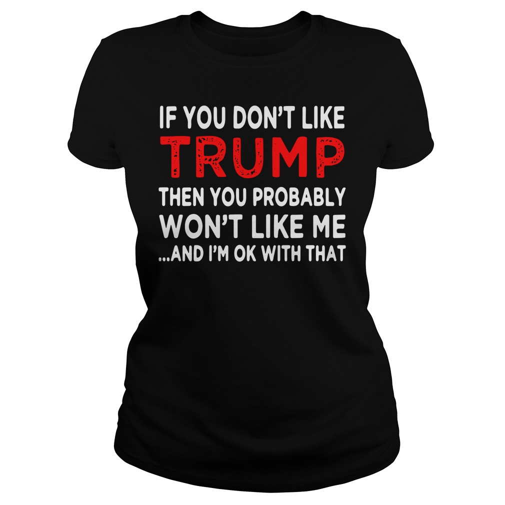 If You Don't Like Trump Then You Probably Won't Like Me And I'm Ok With That Ladies Shirt