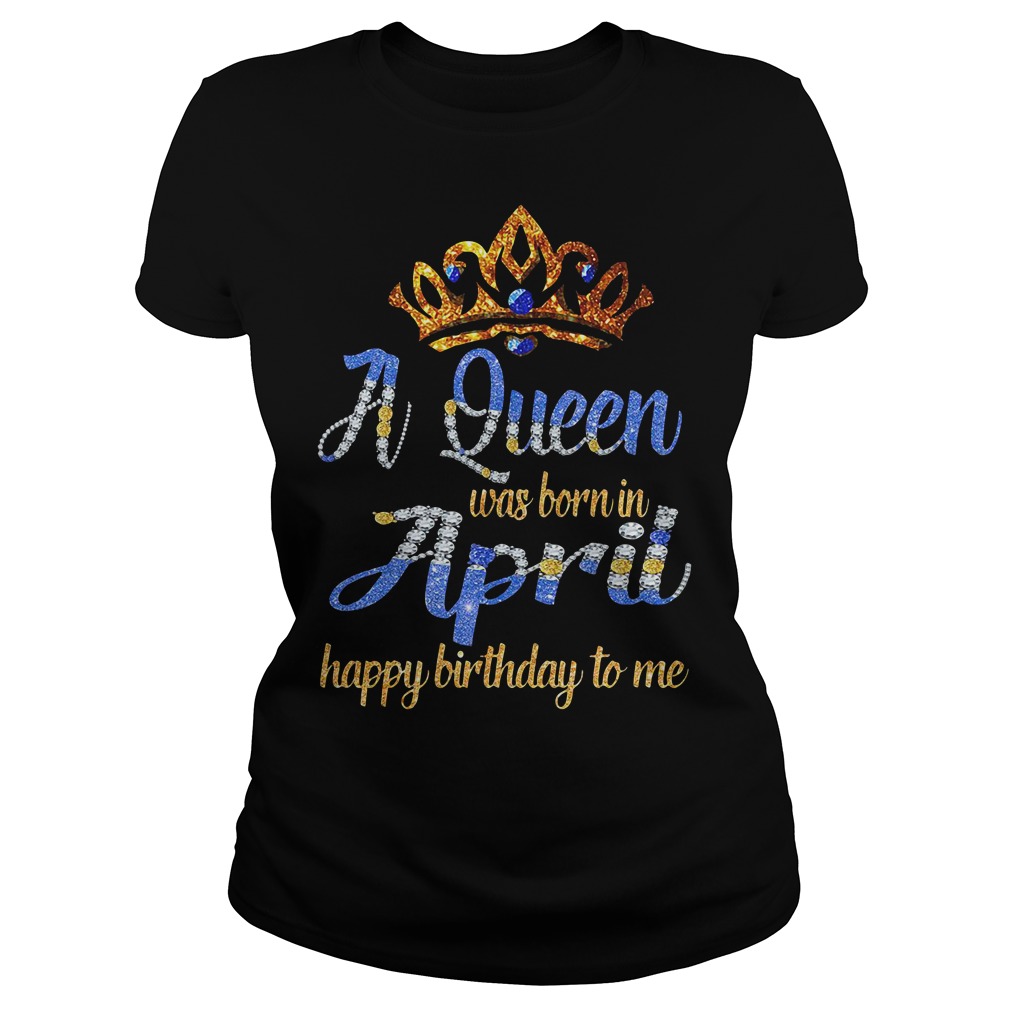 A Queen Was Born In April Happy Birthday To Me Ladies Shirt