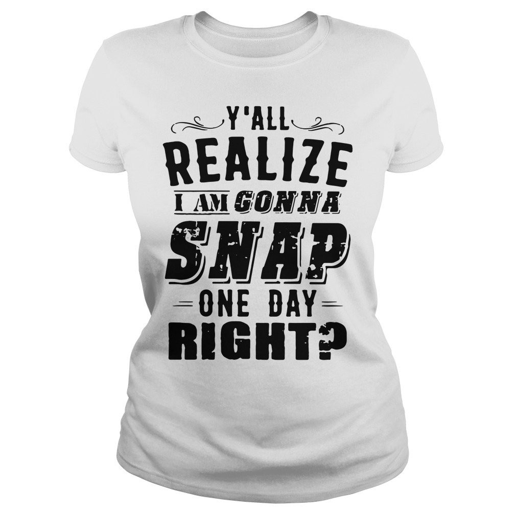 Y'all Realize I'm Gonna Snap One Day Right Ladies Shirt
